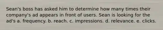 Sean's boss has asked him to determine how many times their company's ad appears in front of users. Sean is looking for the ad's a. frequency. b. reach. c. impressions. d. relevance. e. clicks.