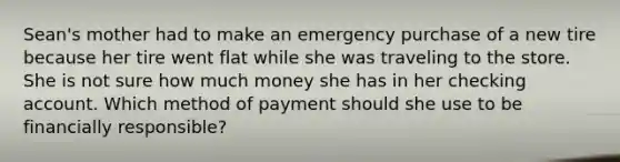 Sean's mother had to make an emergency purchase of a new tire because her tire went flat while she was traveling to the store. She is not sure how much money she has in her checking account. Which method of payment should she use to be financially responsible?