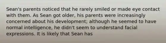 Sean's parents noticed that he rarely smiled or made eye contact with them. As Sean got older, his parents were increasingly concerned about his development; although he seemed to have normal intelligence, he didn't seem to understand facial expressions. It is likely that Sean has