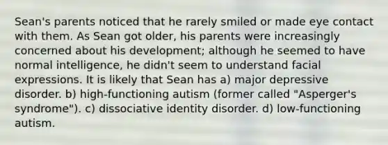 Sean's parents noticed that he rarely smiled or made eye contact with them. As Sean got older, his parents were increasingly concerned about his development; although he seemed to have normal intelligence, he didn't seem to understand facial expressions. It is likely that Sean has a) major depressive disorder. b) high-functioning autism (former called "Asperger's syndrome"). c) dissociative identity disorder. d) low-functioning autism.