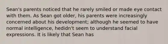 Sean's parents noticed that he rarely smiled or made eye contact with them. As Sean got older, his parents were increasingly concerned about his development; although he seemed to have normal intelligence, hedidn't seem to understand facial expressions. It is likely that Sean has