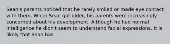 Sean's parents noticed that he rarely smiled or made eye contact with them. When Sean got older, his parents were increasingly concerned about his development. Although he had normal intelligence he didn't seem to understand facial expressions. It is likely that Sean has