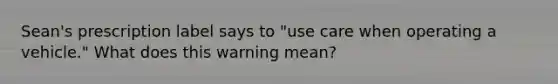 Sean's prescription label says to "use care when operating a vehicle." What does this warning mean?