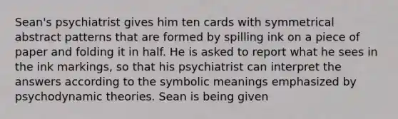 Sean's psychiatrist gives him ten cards with symmetrical abstract patterns that are formed by spilling ink on a piece of paper and folding it in half. He is asked to report what he sees in the ink markings, so that his psychiatrist can interpret the answers according to the symbolic meanings emphasized by psychodynamic theories. Sean is being given