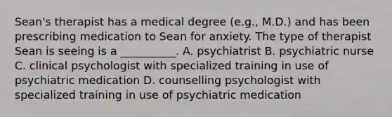 Sean's therapist has a medical degree (e.g., M.D.) and has been prescribing medication to Sean for anxiety. The type of therapist Sean is seeing is a __________. A. psychiatrist B. psychiatric nurse C. clinical psychologist with specialized training in use of psychiatric medication D. counselling psychologist with specialized training in use of psychiatric medication