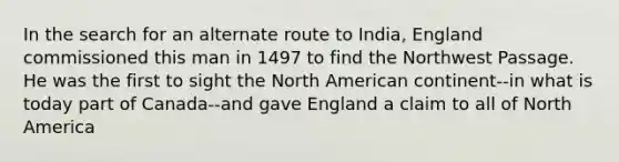 In the search for an alternate route to India, England commissioned this man in 1497 to find the Northwest Passage. He was the first to sight the North American continent--in what is today part of Canada--and gave England a claim to all of North America