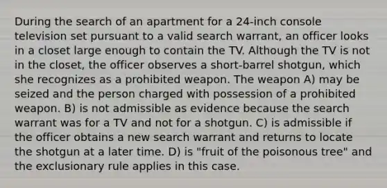 During the search of an apartment for a 24-inch console television set pursuant to a valid search warrant, an officer looks in a closet large enough to contain the TV. Although the TV is not in the closet, the officer observes a short-barrel shotgun, which she recognizes as a prohibited weapon. The weapon A) may be seized and the person charged with possession of a prohibited weapon. B) is not admissible as evidence because the search warrant was for a TV and not for a shotgun. C) is admissible if the officer obtains a new search warrant and returns to locate the shotgun at a later time. D) is "fruit of the poisonous tree" and the exclusionary rule applies in this case.