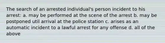 The search of an arrested individual's person incident to his arrest: a. may be performed at the scene of the arrest b. may be postponed util arrival at the police station c. arises as an automatic incident to a lawful arrest for any offense d. all of the above