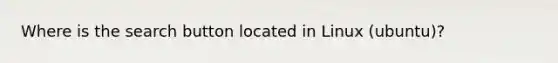 Where is the search button located in Linux (ubuntu)?