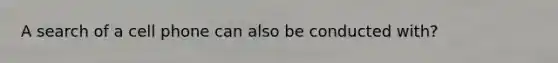 A search of a cell phone can also be conducted with?