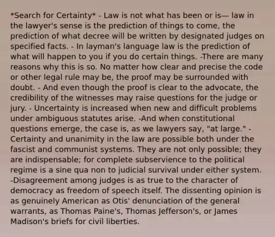 *Search for Certainty* - Law is not what has been or is— law in the lawyer's sense is the prediction of things to come, the prediction of what decree will be written by designated judges on specified facts. - In layman's language law is the prediction of what will happen to you if you do certain things. -There are many reasons why this is so. No matter how clear and precise the code or other legal rule may be, the proof may be surrounded with doubt. - And even though the proof is clear to the advocate, the credibility of the witnesses may raise questions for the judge or jury. - Uncertainty is increased when new and difficult problems under ambiguous statutes arise. -And when constitutional questions emerge, the case is, as we lawyers say, "at large." -Certainty and unanimity in the law are possible both under the fascist and communist systems. They are not only possible; they are indispensable; for complete subservience to the political regime is a sine qua non to judicial survival under either system. -Disagreement among judges is as true to the character of democracy as freedom of speech itself. The dissenting opinion is as genuinely American as Otis' denunciation of the general warrants, as Thomas Paine's, Thomas Jefferson's, or James Madison's briefs for civil liberties.