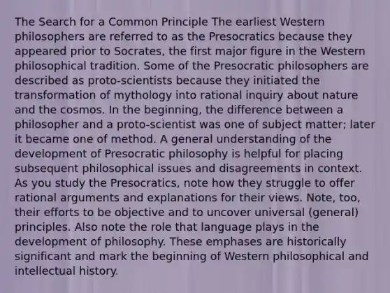 The Search for a Common Principle The earliest Western philosophers are referred to as the Presocratics because they appeared prior to Socrates, the first major figure in the Western philosophical tradition. Some of the Presocratic philosophers are described as proto-scientists because they initiated the transformation of mythology into rational inquiry about nature and the cosmos. In the beginning, the difference between a philosopher and a proto-scientist was one of subject matter; later it became one of method. A general understanding of the development of Presocratic philosophy is helpful for placing subsequent philosophical issues and disagreements in context. As you study the Presocratics, note how they struggle to offer rational arguments and explanations for their views. Note, too, their efforts to be objective and to uncover universal (general) principles. Also note the role that language plays in the development of philosophy. These emphases are historically significant and mark the beginning of Western philosophical and intellectual history.