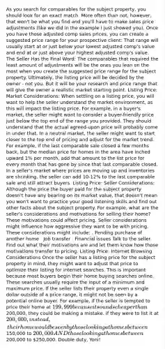 As you search for comparables for the subject property, you should look for an exact match. More often than not, however, that won't be what you find and you'll have to make sales price adjustments (like we did in the example I just showed you). Once you have those adjusted comp sales prices, you can create a suggested price range for your prospective client: That range will usually start at or just below your lowest adjusted comp's value and end at or just above your highest adjusted comp's value. The Seller Has the Final Word: The comparables that required the least amount of adjustments will be the ones you lean on the most when you create the suggested price range for the subject property. Ultimately, the listing price will be decided by the owner - not you. But it will be your research and price range that will give the owner a realistic market starting point. Listing Price: Market Considerations: When settling on a listing price, you will want to help the seller understand the market environment, as this will impact the listing price. For example, in a buyer's market, the seller might want to consider a buyer-friendly price just below the top end of the range you provided. They should understand that the actual agreed-upon price will probably come in under that. In a neutral market, the seller might want to start closer to the top end of pricing and adjust for the market trend. For example, if the last comparable sale closed a few months back, but the median price for homes in the area have inched upward 1% per month, add that amount to the list price for every month that has gone by since that last comparable closed. In a seller's market where prices are moving up and inventories are shrinking, the seller can add 10-12% to the last comparable sale and still attract buyers. Listing Price: Seller Considerations: Although the price the buyer paid for the subject property doesn't have any bearing on its market value, that doesn't mean you won't want to practice your good listening skills and find out other facts about the subject property. For example, what are the seller's considerations and motivations for selling their home? These motivations could affect pricing. Seller considerations might influence how aggressive they want to be with pricing. These considerations might include: . Pending purchase of another home . Job transfer . Financial issues Talk to the seller. Find out what their motivations are and let them know how those motivations transfer to pricing. Listing Price: Internet Browsing Considerations Once the seller has a listing price for the subject property in mind, they might want to adjust that price to optimize their listing for internet searches. This is important because most buyers begin their home buying searches online. These searches usually require the input of a minimum and maximum price. If the seller lists their property even a single dollar outside of a price range, it might not be seen by a potential online buyer. For example, if the seller is tempted to price their home at 199,999 because it sounds cheaper than200,000, they could be making a mistake. If they were to list it at 200,000, instead, their home would be seen by those looking at homes between150,000 to 200,000 AND those looking at homes between200,000 to 250,000. Double duty, Yoni!