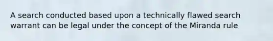 A search conducted based upon a technically flawed search warrant can be legal under the concept of the Miranda rule