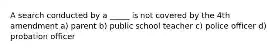 A search conducted by a _____ is not covered by the 4th amendment a) parent b) public school teacher c) police officer d) probation officer