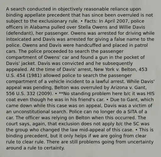 A search conducted in objectively reasonable reliance upon binding appellate precedent that has since been overruled is not subject to <a href='https://www.questionai.com/knowledge/kiz15u9aWk-the-exclusionary-rule' class='anchor-knowledge'>the exclusionary rule</a>. • Facts: In April 2007, police officers in Alabama pulled over Stella Owens and Willie Davis (defendant), her passenger. Owens was arrested for driving while intoxicated and Davis was arrested for giving a false name to the police. Owens and Davis were handcuffed and placed in patrol cars. The police proceeded to search the passenger compartment of Owens' car and found a gun in the pocket of Davis' jacket. Davis was convicted and he subsequently appealed. At the time of Davis' arrest, New York v. Belton, 453 U.S. 454 (1981) allowed police to search the passenger compartment of a vehicle incident to a lawful arrest. While Davis' appeal was pending, Belton was overruled by Arizona v. Gant, 556 U.S. 332 (2009). • **No standing problem here b/c it was HIS coat even though he was in his friend's car. • Due to Gant, which came down while this case was on appeal, Davis was a victim of an unconstitutional search. Police can no longer do a SITA of a car. The officer was relying on Belton when this occurred. The court says, again, that exclusion does not apply b/c the SC was the group who changed the law mid-appeal of this case. • This is binding precedent, but it only helps if we are going from clear rule to clear rule. There are still problems going from uncertainty around a rule to certainty.