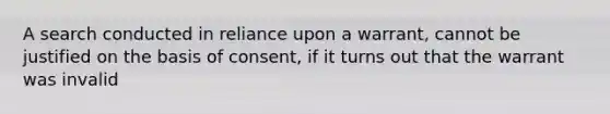 A search conducted in reliance upon a warrant, cannot be justified on the basis of consent, if it turns out that the warrant was invalid