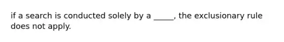 if a search is conducted solely by a _____, the exclusionary rule does not apply.