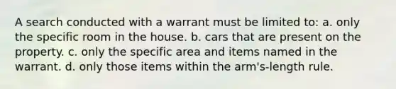 A search conducted with a warrant must be limited to: a. only the specific room in the house. b. cars that are present on the property. c. only the specific area and items named in the warrant. d. only those items within the arm's-length rule.