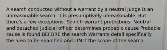 A search conducted without a warrant by a neutral judge is an unreasonable search. It is presumptively unreasonable. But there's a few exceptions. Search warrant protections: Neutral and detached judicial officer determines probable cause Probable cause is found BEFORE the search Warrants detail specifically the area to be searched and LIMIT the scope of the search