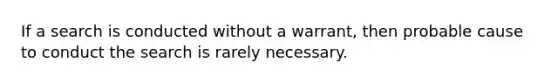 If a search is conducted without a warrant, then probable cause to conduct the search is rarely necessary.