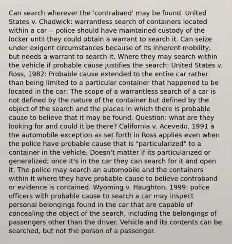 Can search wherever the 'contraband' may be found. United States v. Chadwick: warrantless search of containers located within a car -- police should have maintained custody of the locker until they could obtain a warrant to search it. Can seize under exigent circumstances because of its inherent mobility, but needs a warrant to search it. Where they may search within the vehicle if probable cause justifies the search: United States v. Ross, 1982: Probable cause extended to the entire car rather than being limited to a particular container that happened to be located in the car; The scope of a warrantless search of a car is not defined by the nature of the container but defined by the object of the search and the places in which there is probable cause to believe that it may be found. Question: what are they looking for and could it be there? California v. Acevedo, 1991 à the automobile exception as set forth in Ross applies even when the police have probable cause that is "particularized" to a container in the vehicle. Doesn't matter if its particularized or generalized; once it's in the car they can search for it and open it. The police may search an automobile and the containers within it where they have probable cause to believe contraband or evidence is contained. Wyoming v. Haughton, 1999: police officers with probable cause to search a car may inspect personal belongings found in the car that are capable of concealing the object of the search, including the belongings of passengers other than the driver. Vehicle and its contents can be searched, but not the person of a passenger.