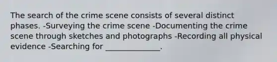 The search of the crime scene consists of several distinct phases. -Surveying the crime scene -Documenting the crime scene through sketches and photographs -Recording all physical evidence -Searching for ______________.