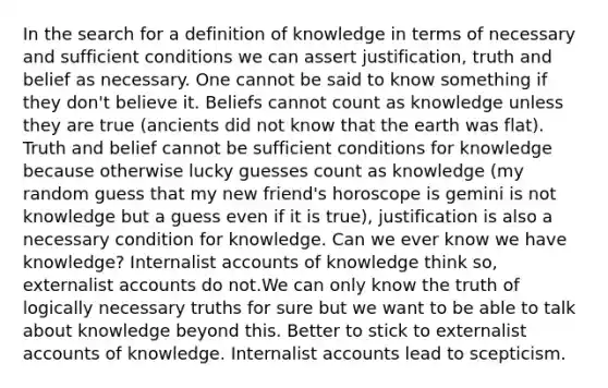 In the search for a definition of knowledge in terms of necessary and sufficient conditions we can assert justification, truth and belief as necessary. One cannot be said to know something if they don't believe it. Beliefs cannot count as knowledge unless they are true (ancients did not know that the earth was flat). Truth and belief cannot be sufficient conditions for knowledge because otherwise lucky guesses count as knowledge (my random guess that my new friend's horoscope is gemini is not knowledge but a guess even if it is true), justification is also a necessary condition for knowledge. Can we ever know we have knowledge? Internalist accounts of knowledge think so, externalist accounts do not.We can only know the truth of logically necessary truths for sure but we want to be able to talk about knowledge beyond this. Better to stick to externalist accounts of knowledge. Internalist accounts lead to scepticism.