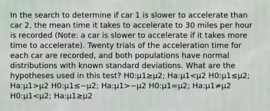 In the search to determine if car 1 is slower to accelerate than car 2, the mean time it takes to accelerate to 30 miles per hour is recorded (Note: a car is slower to accelerate if it takes more time to accelerate). Twenty trials of the acceleration time for each car are recorded, and both populations have normal distributions with known standard deviations. What are the hypotheses used in this test? H0:μ1≥μ2; Ha:μ1 μ2 H0:μ1≤−μ2; Ha:μ1>−μ2 H0:μ1=μ2; Ha:μ1≠μ2 H0:μ1<μ2; Ha:μ1≥μ2