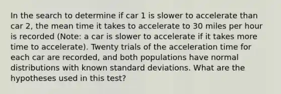 In the search to determine if car 1 is slower to accelerate than car 2, the mean time it takes to accelerate to 30 miles per hour is recorded (Note: a car is slower to accelerate if it takes more time to accelerate). Twenty trials of the acceleration time for each car are recorded, and both populations have normal distributions with known standard deviations. What are the hypotheses used in this test?