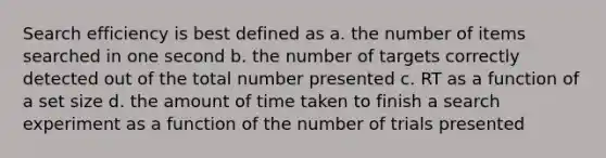 Search efficiency is best defined as a. the number of items searched in one second b. the number of targets correctly detected out of the total number presented c. RT as a function of a set size d. the amount of time taken to finish a search experiment as a function of the number of trials presented