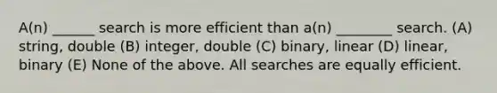 A(n) ______ search is more efficient than a(n) ________ search. (A) string, double (B) integer, double (C) binary, linear (D) linear, binary (E) None of the above. All searches are equally efficient.