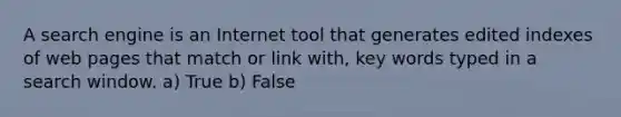 A search engine is an Internet tool that generates edited indexes of web pages that match or link with, key words typed in a search window. a) True b) False