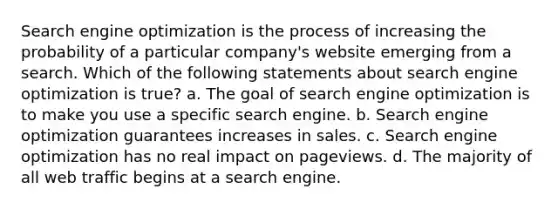 Search engine optimization is the process of increasing the probability of a particular company's website emerging from a search. Which of the following statements about search engine optimization is true? a. The goal of search engine optimization is to make you use a specific search engine. b. Search engine optimization guarantees increases in sales. c. Search engine optimization has no real impact on pageviews. d. The majority of all web traffic begins at a search engine.