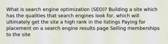 What is search engine optimization (SEO)? Building a site which has the qualities that search engines look for, which will ultimately get the site a high rank in the listings Paying for placement on a search engine results page Selling memberships to the site