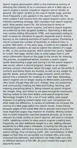 Search engine optimization (SEO) is the intentional activity of affecting the visibility of an e-commerce site or a Web site in a search engine's natural (unpaid or organic) search results. In general, the higher ranked on the search results page, and the more frequently a site appears in the search results list, the more visitors it will receive from the search engine's users. As an Internet marketing strategy, SEO considers how search engines work, what people search for, the actual search terms or keywords typed into search engines, and which search engines are preferred by their targeted audience. Optimizing a Web site may involve editing its content, HTML, and associated coding to both increase its relevance to specific keywords and to remove barriers to the indexing activities of search engines. Promoting a site to increase the number of backlinks, or inbound links, is another SEO tactic. In the early days, in order to be indexed, all Webmasters needed to do was to submit the address of a page, or URL, to the various engines, which would then send a "spider" to "crawl" that page, extract links to other pages from it, and return information found on the page to the server for indexing. The process, as explained before, involves a search engine spider downloading a page and storing it on the search engine's own server, where a second program, known as an indexer, extracts various information about the page, such as the words it contains and where these are located, as well as any weight for specific words, and all links the page contains, which are then placed into a scheduler for crawling at a later date. Nowadays, search engines are no longer relying on Webmasters submitting URLs (even though they still can); instead, they are proactively and continuously crawling the Web and finding, fetching, and indexing everything about it. Being indexed by search engines like Google, Bing, and Yahoo! is not good enough for businesses. Getting ranked on the most widely used search engines (see Technology Insights 5.3 for a list of most widely used search engines) and getting ranked higher than your competitors are what make the difference. A variety of methods can increase the ranking of a Web page within the search results. Cross-linking between pages of the same Web site to provide more links to the most important pages may improve its visibility. Writing content that includes frequently searched keyword phrases, so as to be relevant to a wide variety of search queries, will tend to increase traffic. Updating content to keep search engines crawling back frequently can give additional weight to a site. Adding relevant keywords to a Web page's metadata, including the title tag and metadescription, will tend to improve the relevancy of a site's search listings, thus increasing traffic. URL normalization of Web pages so that they are accessible via multiple URLs and using canonical link elements, and redirects can help make sure links to different versions of the URL all count toward the page's link popularity score.