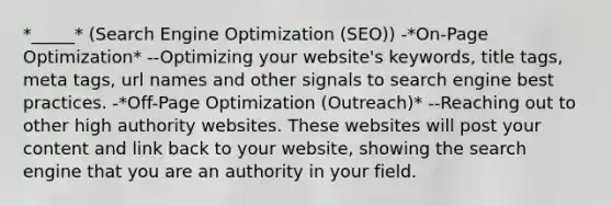 *_____* (Search Engine Optimization (SEO)) -*On-Page Optimization* --Optimizing your website's keywords, title tags, meta tags, url names and other signals to search engine best practices. -*Off-Page Optimization (Outreach)* --Reaching out to other high authority websites. These websites will post your content and link back to your website, showing the search engine that you are an authority in your field.