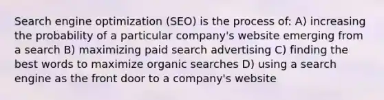 Search engine optimization (SEO) is the process of: A) increasing the probability of a particular company's website emerging from a search B) maximizing paid search advertising C) finding the best words to maximize organic searches D) using a search engine as the front door to a company's website