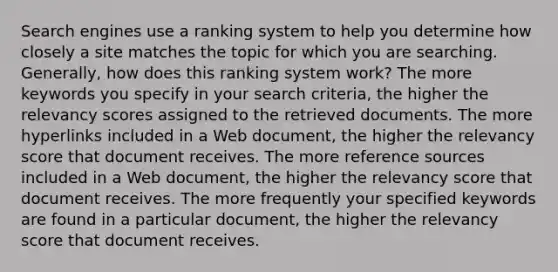 Search engines use a ranking system to help you determine how closely a site matches the topic for which you are searching. Generally, how does this ranking system work? The more keywords you specify in your search criteria, the higher the relevancy scores assigned to the retrieved documents. The more hyperlinks included in a Web document, the higher the relevancy score that document receives. The more reference sources included in a Web document, the higher the relevancy score that document receives. The more frequently your specified keywords are found in a particular document, the higher the relevancy score that document receives.