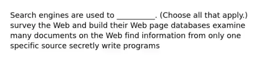 Search engines are used to __________. (Choose all that apply.) survey the Web and build their Web page databases examine many documents on the Web find information from only one specific source secretly write programs