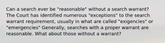 Can a search ever be "reasonable" without a search warrant? The Court has identified numerous "exceptions" to the search warrant requirement, usually in what are called "exigencies" or "emergencies" Generally, searches with a proper warrant are reasonable. What about those without a warrant?