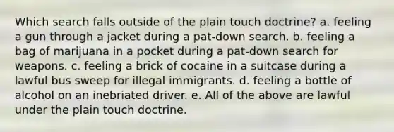 Which search falls outside of the plain touch doctrine? a. feeling a gun through a jacket during a pat-down search. b. feeling a bag of marijuana in a pocket during a pat-down search for weapons. c. feeling a brick of cocaine in a suitcase during a lawful bus sweep for illegal immigrants. d. feeling a bottle of alcohol on an inebriated driver. e. All of the above are lawful under the plain touch doctrine.