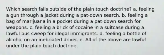 Which search falls outside of the plain touch doctrine?​ a. ​feeling a gun through a jacket during a pat-down search. b. feeling a bag of marijuana in a pocket during a pat-down search for weapons. c. ​feeling a brick of cocaine in a suitcase during a lawful bus sweep for illegal immigrants. d. feeling a bottle of alcohol on an inebriated driver. e. ​​All of the above are lawful under the plain touch doctrine.