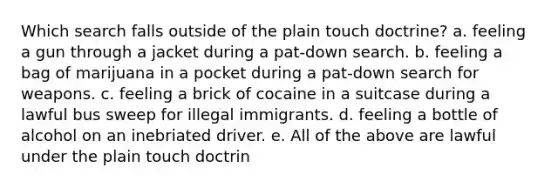 Which search falls outside of the plain touch doctrine? a. feeling a gun through a jacket during a pat-down search. b. feeling a bag of marijuana in a pocket during a pat-down search for weapons. c. feeling a brick of cocaine in a suitcase during a lawful bus sweep for illegal immigrants. d. feeling a bottle of alcohol on an inebriated driver. e. All of the above are lawful under the plain touch doctrin