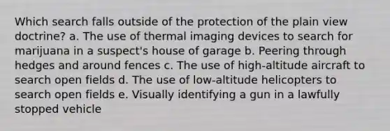 Which search falls outside of the protection of the plain view doctrine? a. The use of thermal imaging devices to search for marijuana in a suspect's house of garage b. Peering through hedges and around fences c. The use of high-altitude aircraft to search open fields d. The use of low-altitude helicopters to search open fields e. Visually identifying a gun in a lawfully stopped vehicle