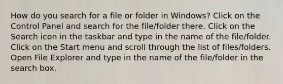 How do you search for a file or folder in Windows? Click on the Control Panel and search for the file/folder there. Click on the Search icon in the taskbar and type in the name of the file/folder. Click on the Start menu and scroll through the list of files/folders. Open File Explorer and type in the name of the file/folder in the search box.