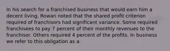 In his search for a franchised business that would earn him a decent living, Rowan noted that the shared profit criterion required of franchisors had significant variance. Some required franchisees to pay 7 percent of their monthly revenues to the franchisor. Others required 4 percent of the profits. In business we refer to this obligation as a