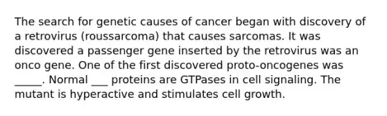 The search for genetic causes of cancer began with discovery of a retrovirus (roussarcoma) that causes sarcomas. It was discovered a passenger gene inserted by the retrovirus was an onco gene. One of the first discovered proto-oncogenes was _____. Normal ___ proteins are GTPases in cell signaling. The mutant is hyperactive and stimulates cell growth.