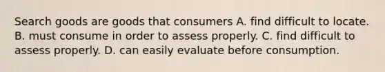 Search goods are goods that consumers A. find difficult to locate. B. must consume in order to assess properly. C. find difficult to assess properly. D. can easily evaluate before consumption.