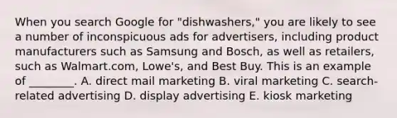 When you search Google for​ "dishwashers," you are likely to see a number of inconspicuous ads for​ advertisers, including product manufacturers such as Samsung and​ Bosch, as well as​ retailers, such as​ Walmart.com, Lowe's, and Best Buy. This is an example of​ ________. A. direct mail marketing B. viral marketing C. ​search-related advertising D. display advertising E. kiosk marketing